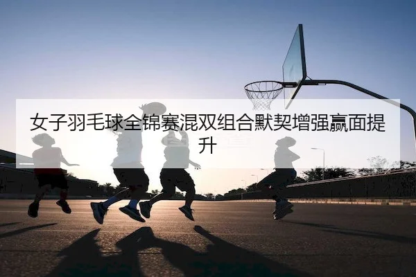 女子羽毛球全锦赛混双组合默契增强赢面提升 - SPORTS